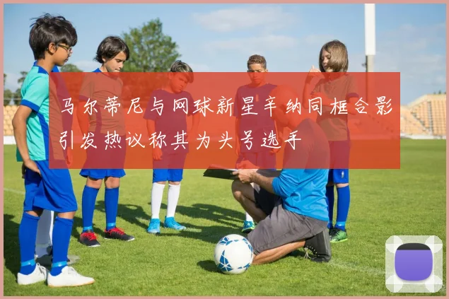 马尔蒂尼与网球新星辛纳同框合影引发热议称其为头号选手