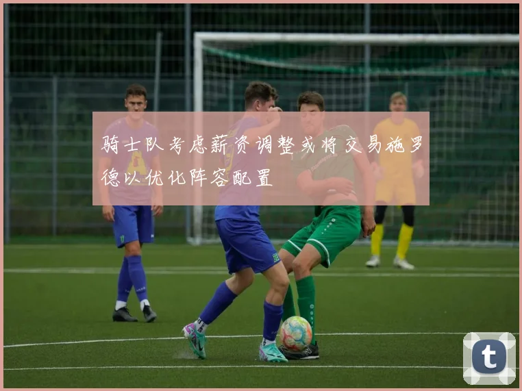 骑士队考虑薪资调整或将交易施罗德以优化阵容配置