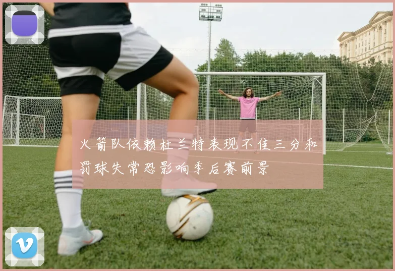 火箭队依赖杜兰特表现不佳三分和罚球失常恐影响季后赛前景