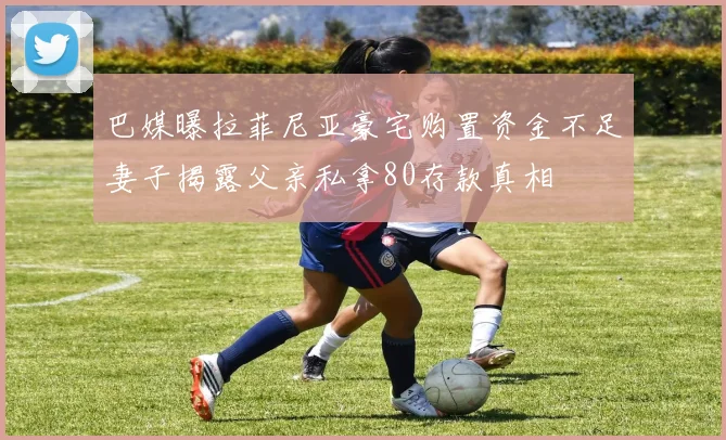 巴媒曝拉菲尼亚豪宅购置资金不足妻子揭露父亲私拿80存款真相