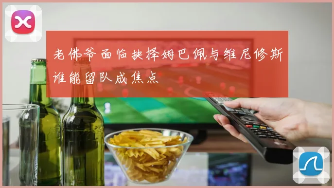 老佛爷面临抉择姆巴佩与维尼修斯谁能留队成焦点