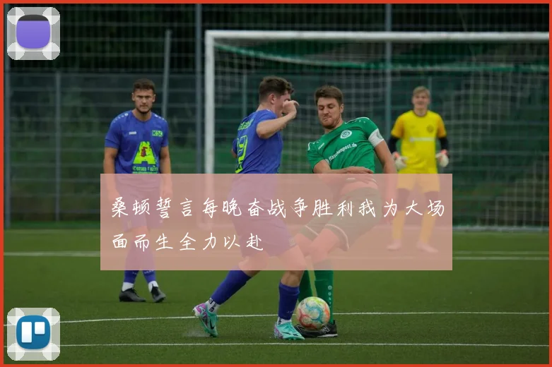桑顿誓言每晚奋战争胜利我为大场面而生全力以赴