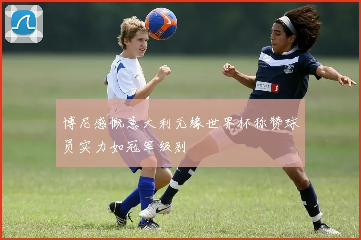 博尼感慨意大利无缘世界杯称赞球员实力如冠军级别