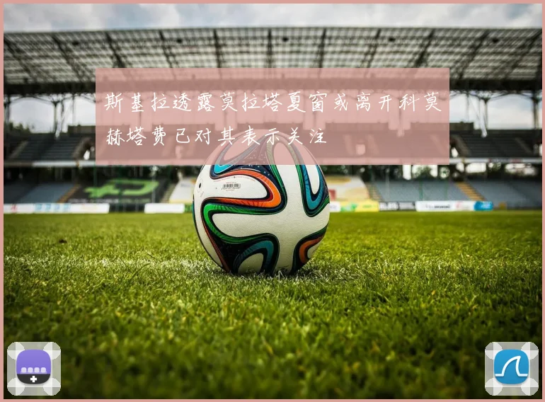 斯基拉透露莫拉塔夏窗或离开科莫赫塔费已对其表示关注