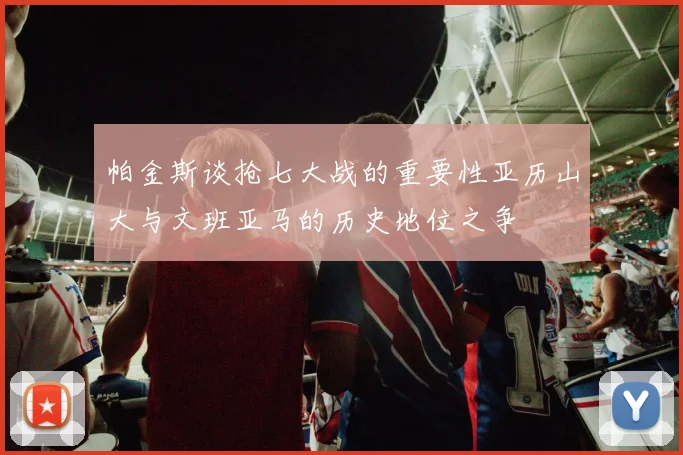 帕金斯谈抢七大战的重要性亚历山大与文班亚马的历史地位之争