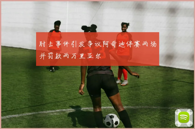 肘击事件引发争议阿奇迪停赛两场并罚款两万里亚尔
