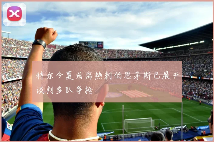 特尔今夏或离热刺伯恩茅斯已展开谈判多队争抢