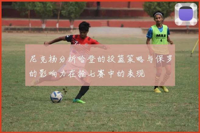 尼克杨分析哈登的投篮策略与保罗的影响力在抢七赛中的表现