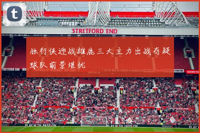 独行侠迎战雄鹿三大主力出战存疑球队前景堪忧