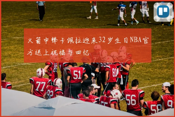 火箭中锋卡佩拉迎来32岁生日NBA官方送上祝福与回忆