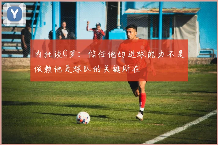 内托谈C罗：信任他的进球能力不是依赖他是球队的关键所在